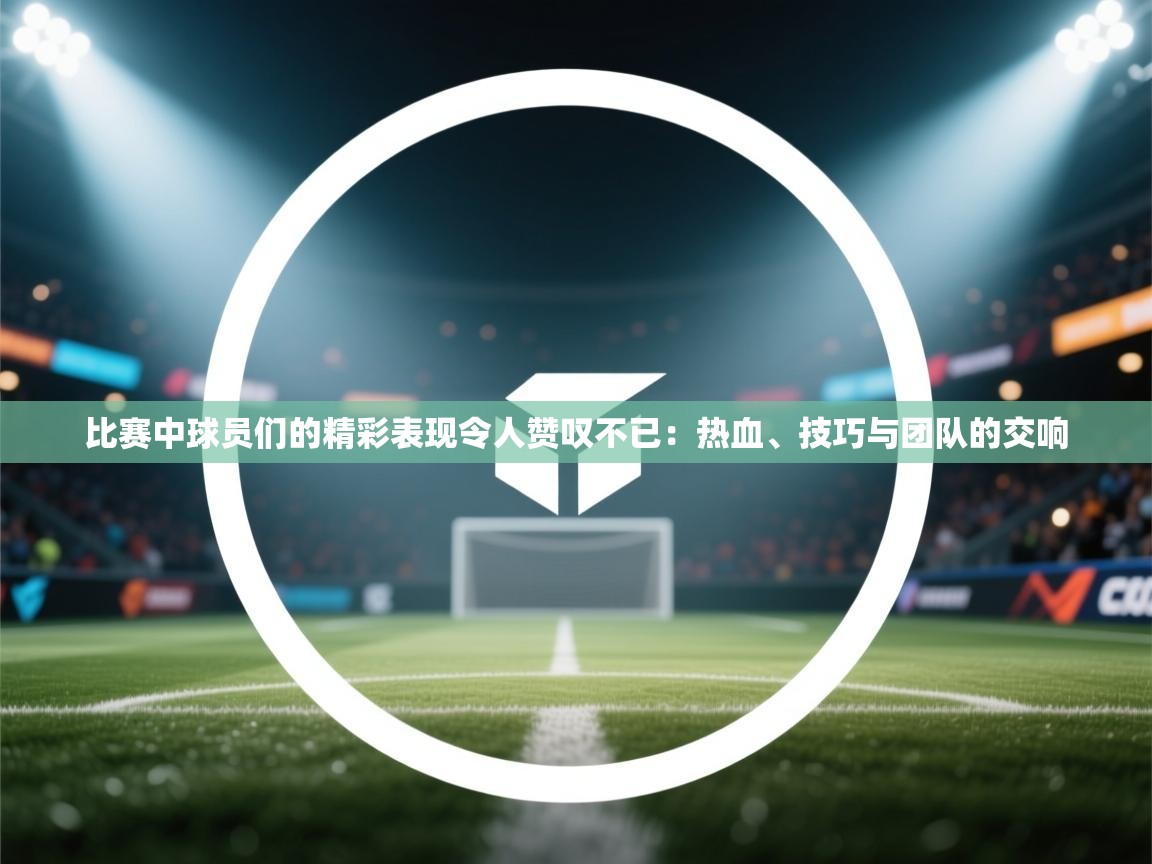 比赛中球员们的精彩表现令人赞叹不已：热血、技巧与团队的交响  第1张